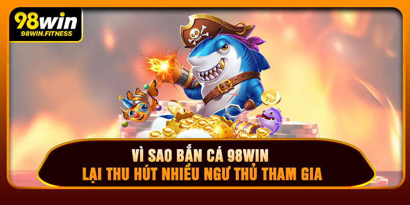 Vì Sao Bắn Cá 98WIN Lại Thu Hút Nhiều Ngư Thủ Tham Gia